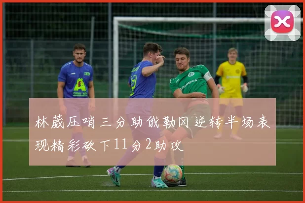 林葳压哨三分助俄勒冈逆转半场表现精彩砍下11分2助攻