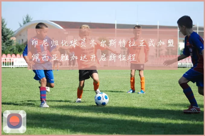 印尼归化球员齐尔斯特拉正式加盟佩西亚雅加达开启新征程