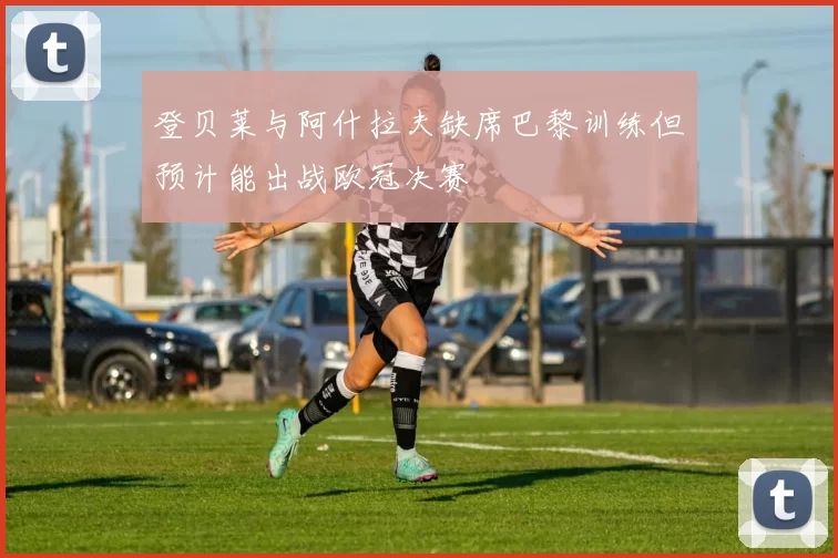 登贝莱与阿什拉夫缺席巴黎训练但预计能出战欧冠决赛