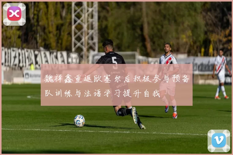 魏祥鑫重返欧塞尔后积极参与预备队训练与法语学习提升自我