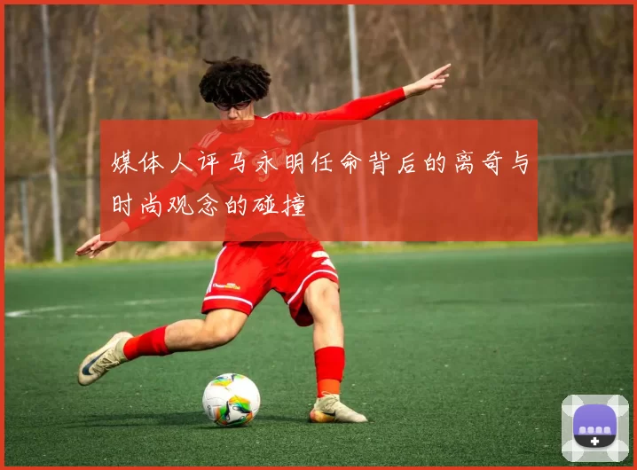 媒体人评马永明任命背后的离奇与时尚观念的碰撞