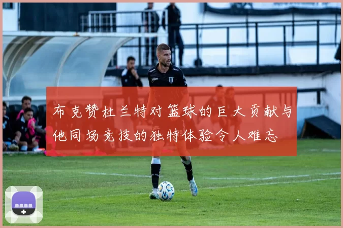 布克赞杜兰特对篮球的巨大贡献与他同场竞技的独特体验令人难忘