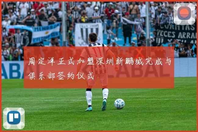 周定洋正式加盟深圳新鹏城完成与俱乐部签约仪式
